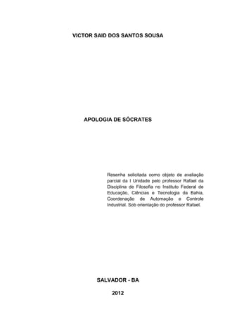 VICTOR SAID DOS SANTOS SOUSA




   APOLOGIA DE SÓCRATES




          Resenha solicitada como objeto de avaliação
          parcial da I Unidade pelo professor Rafael da
          Disciplina de Filosofia no Instituto Federal de
          Educação, Ciências e Tecnologia da Bahia,
          Coordenação de Automação e Controle
          Industrial. Sob orientação do professor Rafael.




       SALVADOR - BA

            2012
 