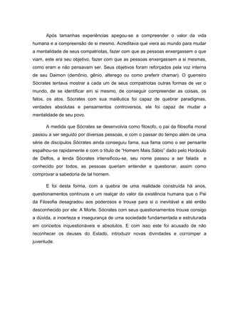 Após tamanhas experiências apegou-se a compreender o valor da vida
humana e a compreensão de si mesmo. Acreditava que viera ao mundo para mudar
a mentalidade de seus compatriotas, fazer com que as pessoas enxergassem o que
viam, este era seu objetivo, fazer com que as pessoas enxergassem a si mesmas,
como eram e não pensavam ser. Seus objetivos foram reforçados pela voz interna
de seu Daimon (demônio, gênio, alterego ou como preferir chamar). O guerreiro
Sócrates tentava mostrar a cada um de seus compatriotas outras formas de ver o
mundo, de se identificar em si mesmo, de conseguir compreender as coisas, os
fatos, os atos. Sócrates com sua maiêutica foi capaz de quebrar paradigmas,
verdades absolutas e pensamentos controversos, ele foi capaz de mudar a
mentalidade de seu povo.

      A medida que Sócrates se desenvolvia como filosofo, o pai da filosofia moral
passou a ser seguido por diversas pessoas, e com o passar do tempo além de uma
série de discípulos Sócrates ainda conseguiu fama, sua fama como o ser pensante
espalhou-se rapidamente e com o título de ―Homem Mais Sábio‖ dado pelo Horáculo
de Delfos, a lenda Sócrates intensificou-se, seu nome passou a ser falada       e
conhecido por todos, as pessoas queriam entender e questionar, assim como
comprovar a sabedoria de tal homem.

      E foi desta forma, com a quebra de uma realidade construída há anos,
questionamentos contínuos e um realçar do valor da existência humana que o Pai
da Filosofia desagradou aos poderosos e trouxe para si o inevitável e até então
desconhecido por ele: A Morte. Sócrates com seus questionamentos trouxe consigo
a dúvida, a incerteza e insegurança de uma sociedade fundamentada e estruturada
em conceitos inquestionáveis e absolutos. E com isso este foi acusado de não
reconhecer os deuses do Estado, introduzir novas divindades e corromper a
juventude.
 