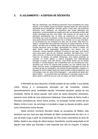 2.         O JULGAMENTO – A DEFESA DE SÓCRATES


                          Não sei, Atenienses, que influência exerceram meus acusadores em vosso
                          espírito; a mim próprio, quase me fizeram esquecer quem sou, tal a força de
                          persuasão de sua eloqüência. Verdade, porém, a bem dizer, não proferiram
                          nenhuma. Uma, sobretudo, me assombrou das muitas aleivosias que
                          assacaram: a recomendação de cautela para não vos deixardes embair pelo
                          orador formidável que sou. Com efeito, não corarem de me haver eu de
                          desmentir prontamente com os fatos, ao mostrar-me um orador nada
                          formidável, eis o que me pareceu o maior de seus descaramentos, salvo se
                          essa gente chama formidável a quem diz a verdade; se é o que entendem,
                          eu cá admitiria que, em contraste com eles, sou um orador. Seja como for,
                          repito-o, verdade eles não proferiram nenhuma ou quase nenhuma; de mim,
                          porém, vós ides ouvir a verdade inteira. Mas não, por Zeus, Atenienses, não
                          ouvireis discursos como os deles, aprimorados em nomes e verbos, em
                          estilo florido; serão expressões espontâneas, nos termos que me
                          ocorrerem, porque deposito confiança na justiça do que digo; nem espere
                          outra coisa quem quer de vós. Deveras, senhores, não ficaria bem, a um
                          velho como eu, vir diante de vós plasmar seus discursos como um rapazola.
                          Faço-vos, no entanto, um pedido, Atenienses, uma súplica premente; se
                          ouvirdes, na minha defesa, a mesma linguagem que habitualmente
                          emprego na praça, junto das bancas, onde tantos dentre vós me tendes
                          escutado, e noutros lugares, não a estranheis nem vos amotineis por isso.
                          Acontece que venho ao tribunal pela primeira vez aos setenta anos de
                          idade; sinto-me, assim, completamente estrangeiro à linguagem do local. Se
                          eu fosse de fato um estrangeiro, sem dúvida me desculparíeis o sotaque e o
                          linguajar de minha criação; peço-vos nesta ocasião a mesma tolerância, que
                          é de justiça a meu ver, para minha linguagem — que poderia ser talvez pior,
                          talvez melhor — e que examineis com atenção se o que digo é justo ou não.
                          Nisso reside o mérito de um juiz; o de um orador, em dizer a verdade.



           A liberdade de seus discursos, a feição austera de seu caráter, a sua atitude
crítica,    irônica   e   a   consequente       educação       por   ele    ministrada,     criaram
descontentamento geral, hostilidade popular, inimizades pessoais, apesar de sua
probidade. Diante da tirania popular, bem como de certos elementos racionários,
aparecia como chefe de uma aristocracia intelectual. Esse estado de ânimo hostil a
Sócrates concretizou-se, tomou forma jurídica, na acusação movida contra ele por
Meleto, Anito e Licon: de corromper a mocidade e negar os deuses da pátria, assim
como introduzindo outros deuses.
           Neste primeiro momento Sócrates rebate as acusações de Meleto, este
esclarece que por mais que seja chamado de Sábio constantemente ele não o é, e
que tal boato surge a partir da proclamação da Pítia (maior sacerdotisa do deus de
Delfos, Apolo) a seu amigo de velhos tempos, Querefonte, quando perguntada se há
alguém mais sábio que Sócrates e esta responde que não há ninguém. E explica
 