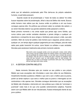 ainda que tal sabedoria proclamada pela Pítia deriva-se da própria sabedoria
humana, a qual todos possuem.
        Quando soube de tal proclamação o ―maior de todos os sábios‖ foi então
buscar respostas sobre tal proclamação, afinal o deus de Delfos não mente. Buscou
então homens mais sábios que ele, buscou então os políticos e em sua busca
conseguiu apenas ódio. Os políticos que achavam saber na verdade não sabiam, e
ao verem Sócrates destruir sua grande sabedoria então passaram a odiá-lo.
Neste primeiro momento o réu ainda expõe que jamais agiu como Sofista, que
nunca cobrou para vender verdades absolutas e jamais obrigou a qualquer um
abandonar a companhia de seus amigos e familiares para possuir a dele, que pelo
contrário. Além de nunca ter pedido a tais homens que o seguisse, jamais cobrou a
qualquer um, em tempo algum qualquer pagamento por seus diálogos, pois ele nada
sabia para poder transmitir há outros, como faziam os sofistas e suas verdades.
Sócrates para esclarecer totalmente este primeiro momento salienta:

                    Não tenho outra ocupação senão a de vos persuadir a todos, tanto velhos
                    como novos, de que cuideis menos de vossos corpos e de vossos bens do
                    que da perfeição de vossas almas, e a vos dizer que a virtude não provém
                    da riqueza, mas sim que é a virtude que traz a riqueza ou qualquer outra
                    coisa útil aos homens, quer na vida pública quer na vida privada. Se,
                    dizendo isso, eu estou a corromper a juventude, tanto pior; mas, se alguém
                    afirmar que digo outra coisa, mente.

2.1. A DEFESA CONTRA MELETO


       Neste momento Sócrates opta por mostrar ao seu público e aos próprio
Meleto que suas acusações são infundadas e para isso utiliza de sua Maiêutica.
Inicialmente Sócrates questiona a Meleto o que vem a ser o melhor para os jovens,
porém ao tentar explicar o que seria o melhor para os jovens o interrogado cai em
controvérsia e não apenas isso. Sócrates consegue demonstrar que as acusações
de Meleto são infudadas e demonstra em vias práticas que a ideia de ―corromper a
juventude‖ nada mais é do que uma questão extremamente subjetiva. Fazendo
assim com que Meleto além de ser ridicularizado, ficasse embaraçado diante de seu
jure e público.
 