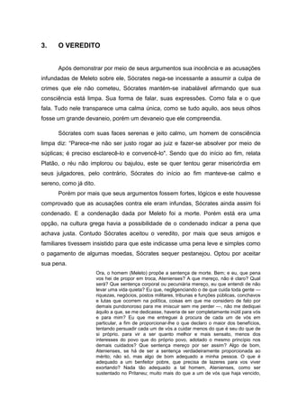 3.    O VEREDITO


      Após demonstrar por meio de seus argumentos sua inocência e as acusações
infundadas de Meleto sobre ele, Sócrates nega-se incessante a assumir a culpa de
crimes que ele não cometeu, Sócrates mantém-se inabalável afirmando que sua
consciência está limpa. Sua forma de falar, suas expressões. Como fala e o que
fala. Tudo nele transparece uma calma única, como se tudo aquilo, aos seus olhos
fosse um grande devaneio, porém um devaneio que ele compreendia.

      Sócrates com suas faces serenas e jeito calmo, um homem de consciência
limpa diz: ―Parece-me não ser justo rogar ao juiz e fazer-se absolver por meio de
súplicas; é preciso esclarecê-lo e convencê-lo". Sendo que do início ao fim, relata
Platão, o réu não implorou ou bajulou, este se quer tentou gerar misericórdia em
seus julgadores, pelo contrário, Sócrates do início ao fim manteve-se calmo e
sereno, como já dito.
      Porém por mais que seus argumentos fossem fortes, lógicos e este houvesse
comprovado que as acusações contra ele eram infundas, Sócrates ainda assim foi
condenado. E a condenação dada por Meleto foi a morte. Porém está era uma
opção, na cultura grega havia a possibilidade de o condenado indicar a pena que
achava justa. Contudo Sócrates aceitou o veredito, por mais que seus amigos e
familiares tivessem insistido para que este indicasse uma pena leve e simples como
o pagamento de algumas moedas, Sócrates sequer pestanejou. Optou por aceitar
sua pena.
                        Ora, o homem (Meleto) propõe a sentença de morte. Bem; e eu, que pena
                        vos hei de propor em troca, Atenienses? A que mereço, não é claro? Qual
                        será? Que sentença corporal ou pecuniária mereço, eu que entendi de não
                        levar uma vida quieta? Eu que, negligenciando o de que cuida toda gente —
                        riquezas, negócios, postos militares, tribunas e funções públicas, conchavos
                        e lutas que ocorrem na política, coisas em que me considero de fato por
                        demais pundonoroso para me imiscuir sem me perder —, não me dediquei
                        àquilo a que, se me dedicasse, haveria de ser completamente inútil para vós
                        e para mim? Eu que me entreguei à procura de cada um de vós em
                        particular, a fim de proporcionar-lhe o que declaro o maior dos benefícios,
                        tentando persuadir cada um de vós a cuidar menos do que é seu do que de
                        si próprio, para vir a ser quanto melhor e mais sensato, menos dos
                        interesses do povo que do próprio povo, adotado o mesmo princípio nos
                        demais cuidados? Que sentença mereço por ser assim? Algo de bom,
                        Atenienses, se há de ser a sentença verdadeiramente proporcionada ao
                        mérito; não só, mas algo de bom adequado a minha pessoa. O que é
                        adequado a um benfeitor pobre, que precisa de lazeres para vos viver
                        exortando? Nada tão adequado a tal homem, Atenienses, como ser
                        sustentado no Pritaneu; muito mais do que a um de vós que haja vencido,
 