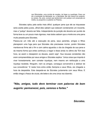 nas Olimpíadas, uma corrida de cavalos, de bigas ou quadrigas. Esse vos
                     dá a impressão da felicidade; eu, a felicidade; ele não carece de sustento,
                     eu careço. Se, pois, cumpre que sentenciem com justiça e em proporção ao
                     mérito, eu proponho o sustento no Pritaneu.


      Sócrates optou pela saída mais difícil, qualquer pena que ele se impusesse
seria aceita pelos juízes, afinal eles sabiam que estavam condenando um inocente,
mas a ―justiça‖ deveria ser feita. Independente da punição ele deveria ser punido de
forma leve ou um pouco mais rigorosa, mas todos sabiam que a morte era uma pena
muito pesada para Sócrates.
Passou-se um mês até a execução da pena, seus parentes, amigos e filhos
planejaram uma fuga para que Sócrates não precisasse morrer, porém Sócrates
manteve-se firme até o fim e com calma aguardou o dia da chegada de sua pena e
da mesma forma que antes continuou a negar e disse ainda no último dia "Em boa
hora, se assim o desejarem os deuses, assim seja‖. Sua recusas constantes não
eram compreendidas por seus amigos e Sócrates explica: ―única coisa que importa é
viver honestamente, sem cometer injustiças, nem mesmo em retribuição a uma
injustiça recebida. Ninguém, nem os amigos, consegue convencê-lo a abdicar de
sua consciência.‖ E nesta hora entra então Xampina e seus filhos, eis chegada a
hora da despedida. Esta despede-se de Sócrates juntamente com seus filhos. E
então chega o frasco de cicuta, ele bebe-o de uma única vez dizendo:




"Não, amigos, tudo deve terminar com palavras de bom
augúrio: permanecei, pois, serenos e fortes."




                                                                                Sócrates.
 