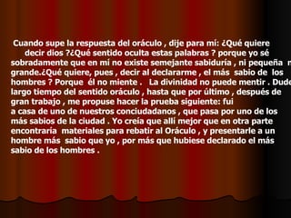 Cuando supe la respuesta del oráculo , dije para mí: ¿Qué quiere  decir dios ?¿Qué sentido oculta estas palabras ? porque yo sé  sobradamente que en mí no existe semejante sabiduría , ni pequeña  ni grande.¿Qué quiere, pues , decir al declararme , el más  sabio de  los hombres ? Porque  él no miente .  La divinidad no puede mentir . Dude largo tiempo del sentido oráculo , hasta que por último , después de gran trabajo , me propuse hacer la prueba siguiente: fui  a casa de uno de nuestros conciudadanos , que pasa por uno de los más sabios de la ciudad . Yo creía que allí mejor que en otra parte encontraría  materiales para rebatir al Oráculo , y presentarle a un hombre más  sabio que yo , por más que hubiese declarado el más sabio de los hombres .  ¡ 