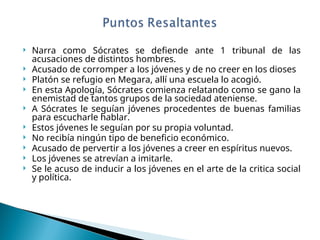  Narra como Sócrates se defiende ante 1 tribunal de las
acusaciones de distintos hombres.
 Acusado de corromper a los jóvenes y de no creer en los dioses
 Platón se refugio en Megara, allí una escuela lo acogió.
 En esta Apología, Sócrates comienza relatando como se gano la
enemistad de tantos grupos de la sociedad ateniense.
 A Sócrates le seguían jóvenes procedentes de buenas familias
para escucharle hablar.
 Estos jóvenes le seguían por su propia voluntad.
 No recibía ningún tipo de beneficio económico.
 Acusado de pervertir a los jóvenes a creer en espíritus nuevos.
 Los jóvenes se atrevían a imitarle.
 Se le acuso de inducir a los jóvenes en el arte de la critica social
y política.
 