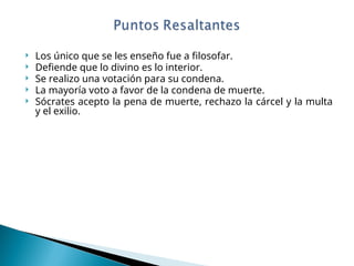  Los único que se les enseño fue a filosofar.
 Defiende que lo divino es lo interior.
 Se realizo una votación para su condena.
 La mayoría voto a favor de la condena de muerte.
 Sócrates acepto la pena de muerte, rechazo la cárcel y la multa
y el exilio.
 