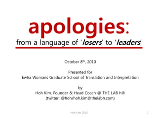 apologies:
from a language of ‗losers‘ to ‗leaders‘

                       October 8th, 2010

                      Presented for
 Ewha Womans Graduate School of Translation and Interpretation

                              by
        Hoh Kim, Founder & Head Coach @ THE LAB h®
             (twitter: @hoh/hoh.kim@thelabh.com)


                          Hoh Kim 2010                           1
 