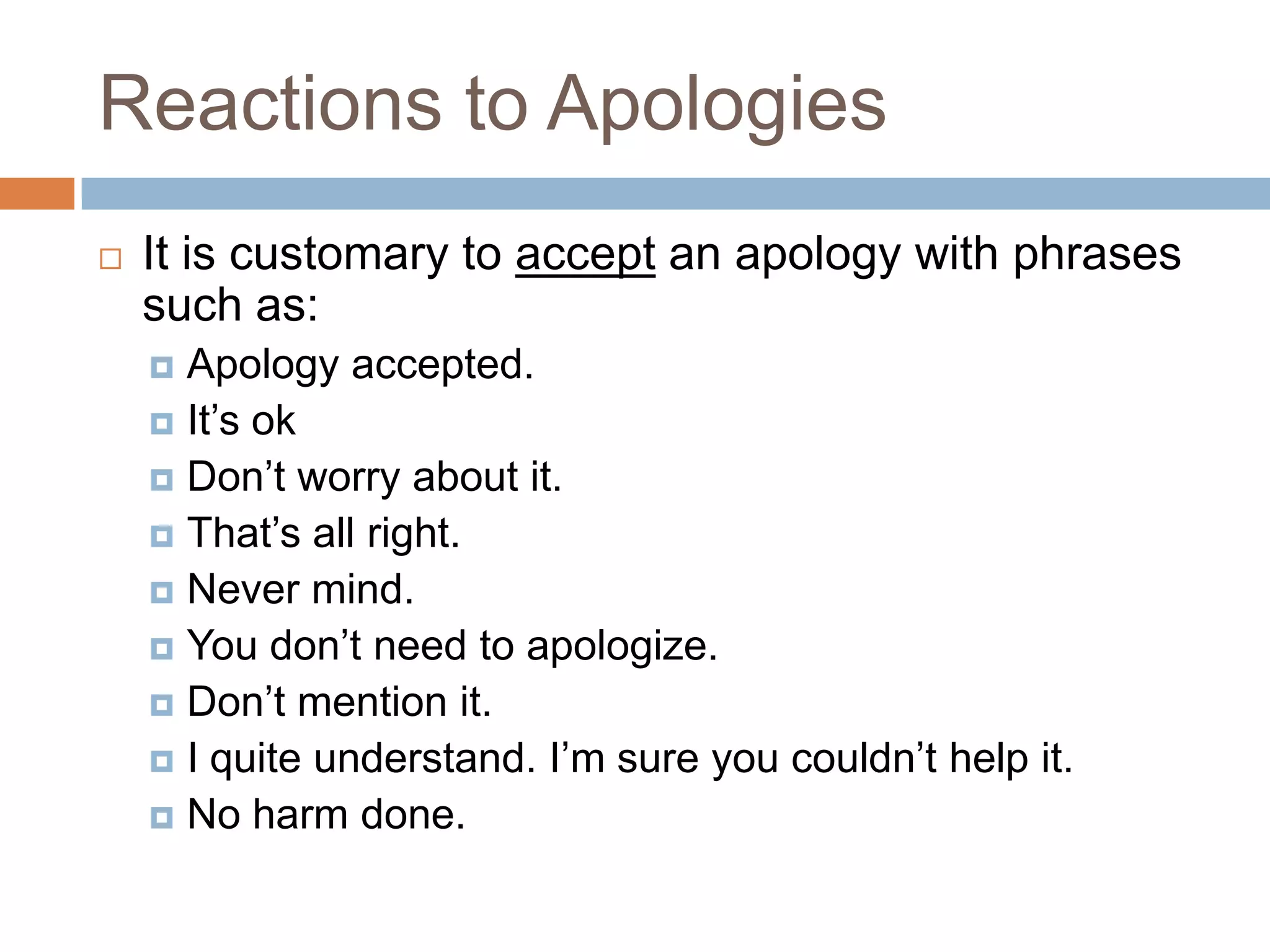 Reactions to Apologies
   It is customary to accept an apology with phrases
    such as:
     Apology accepted.
     It’s ok
     Don’t worry about it.
     That’s all right.
     Never mind.
     You don’t need to apologize.
     Don’t mention it.
     I quite understand. I’m sure you couldn’t help it.
     No harm done.
 
