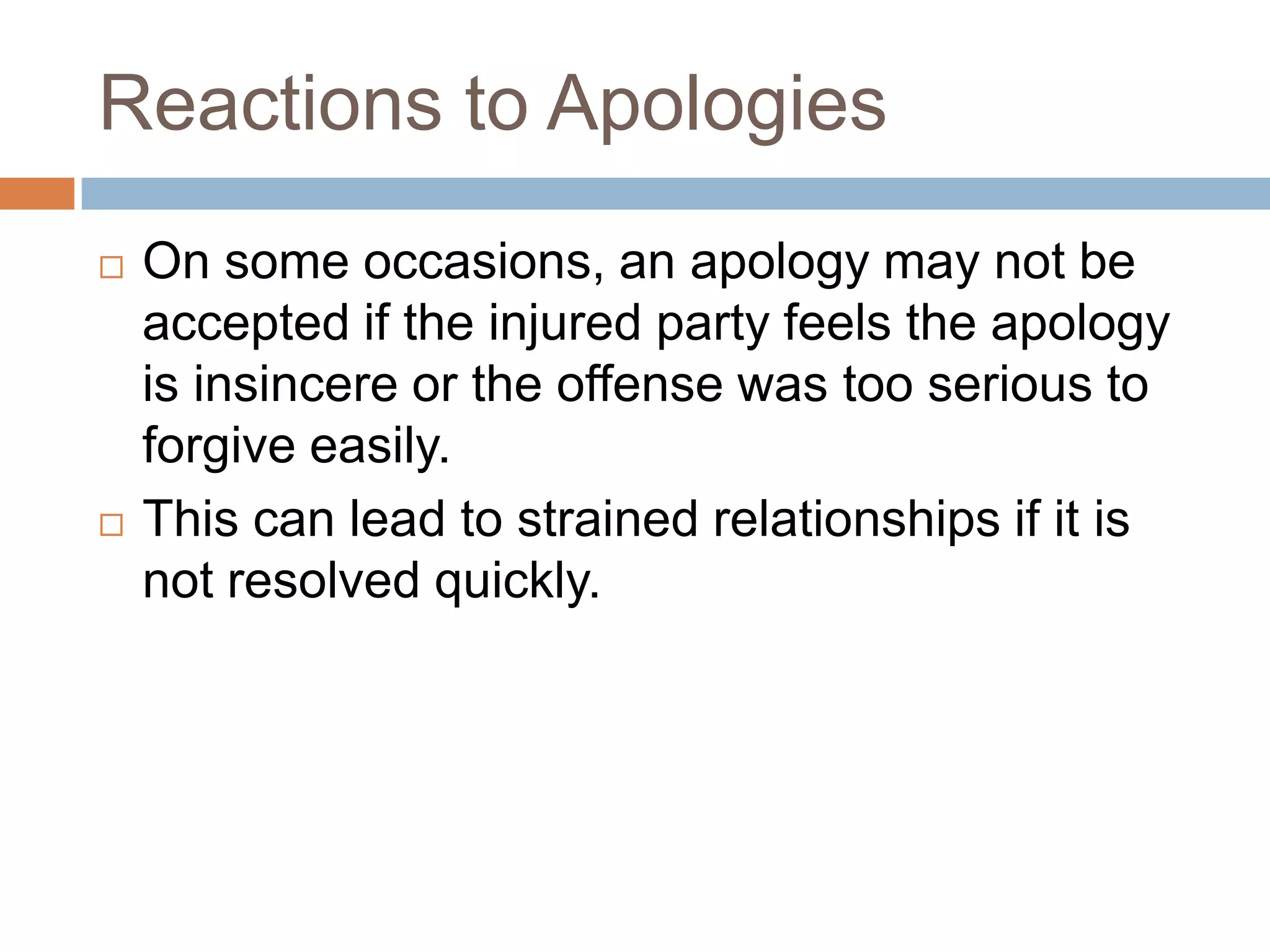 Reactions to Apologies
   On some occasions, an apology may not be
    accepted if the injured party feels the apology
    is insincere or the offense was too serious to
    forgive easily.
   This can lead to strained relationships if it is
    not resolved quickly.
 