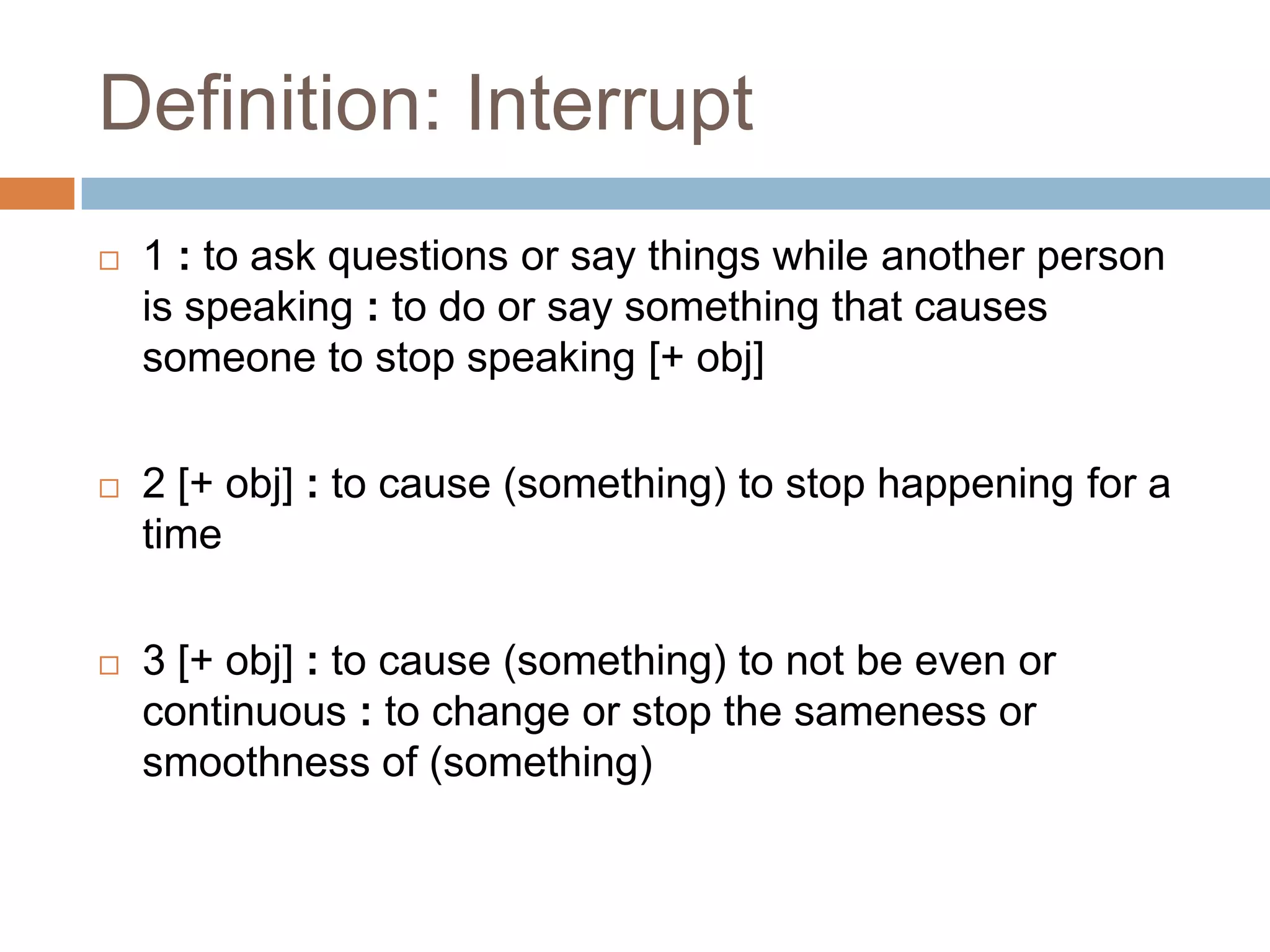 Definition: Interrupt
   1 : to ask questions or say things while another person
    is speaking : to do or say something that causes
    someone to stop speaking [+ obj]

   2 [+ obj] : to cause (something) to stop happening for a
    time

   3 [+ obj] : to cause (something) to not be even or
    continuous : to change or stop the sameness or
    smoothness of (something)
 