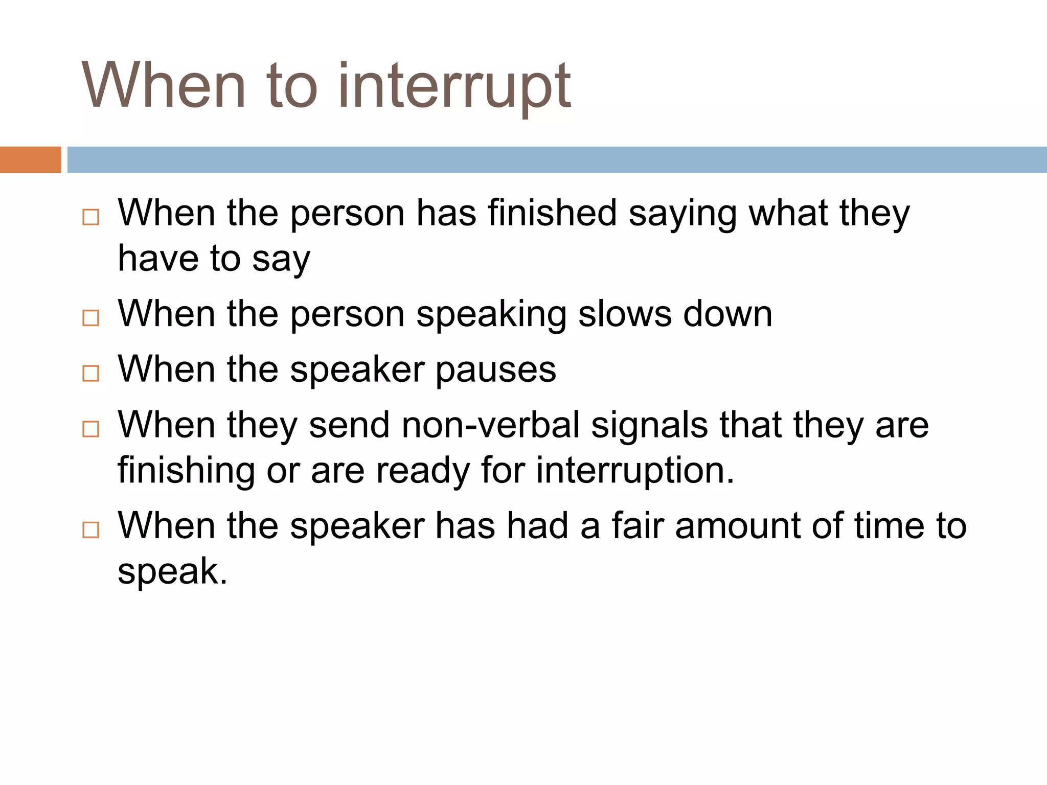 When to interrupt
   When the person has finished saying what they
    have to say
   When the person speaking slows down
   When the speaker pauses
   When they send non-verbal signals that they are
    finishing or are ready for interruption.
   When the speaker has had a fair amount of time to
    speak.
 