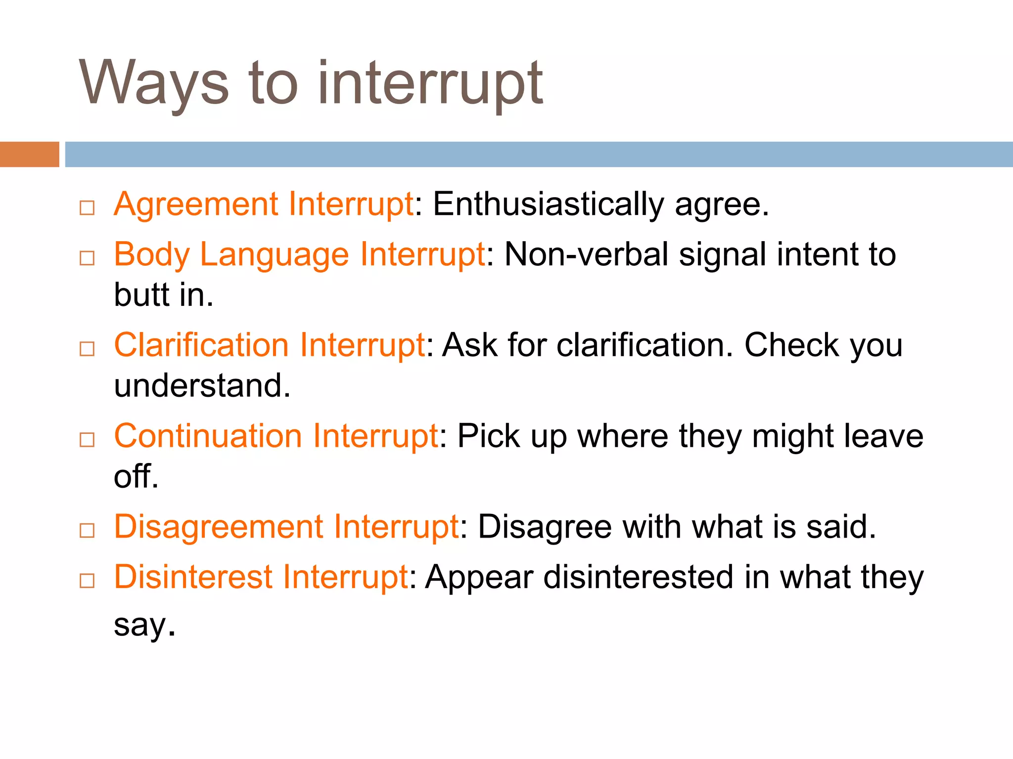 Ways to interrupt
   Agreement Interrupt: Enthusiastically agree.
   Body Language Interrupt: Non-verbal signal intent to
    butt in.
   Clarification Interrupt: Ask for clarification. Check you
    understand.
   Continuation Interrupt: Pick up where they might leave
    off.
   Disagreement Interrupt: Disagree with what is said.
   Disinterest Interrupt: Appear disinterested in what they
    say.
 