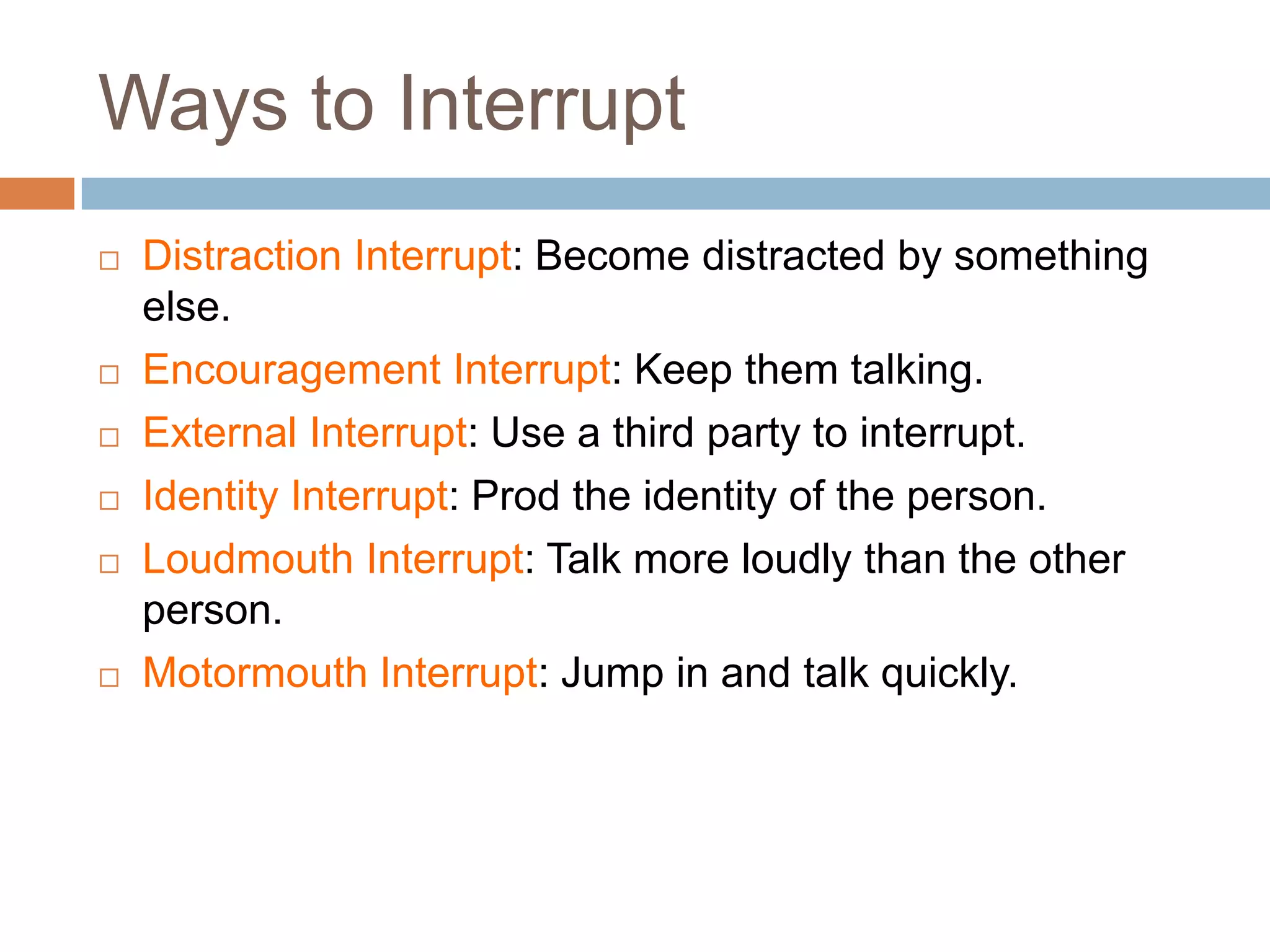 Ways to Interrupt
   Distraction Interrupt: Become distracted by something
    else.
   Encouragement Interrupt: Keep them talking.
   External Interrupt: Use a third party to interrupt.
   Identity Interrupt: Prod the identity of the person.
   Loudmouth Interrupt: Talk more loudly than the other
    person.
   Motormouth Interrupt: Jump in and talk quickly.
 