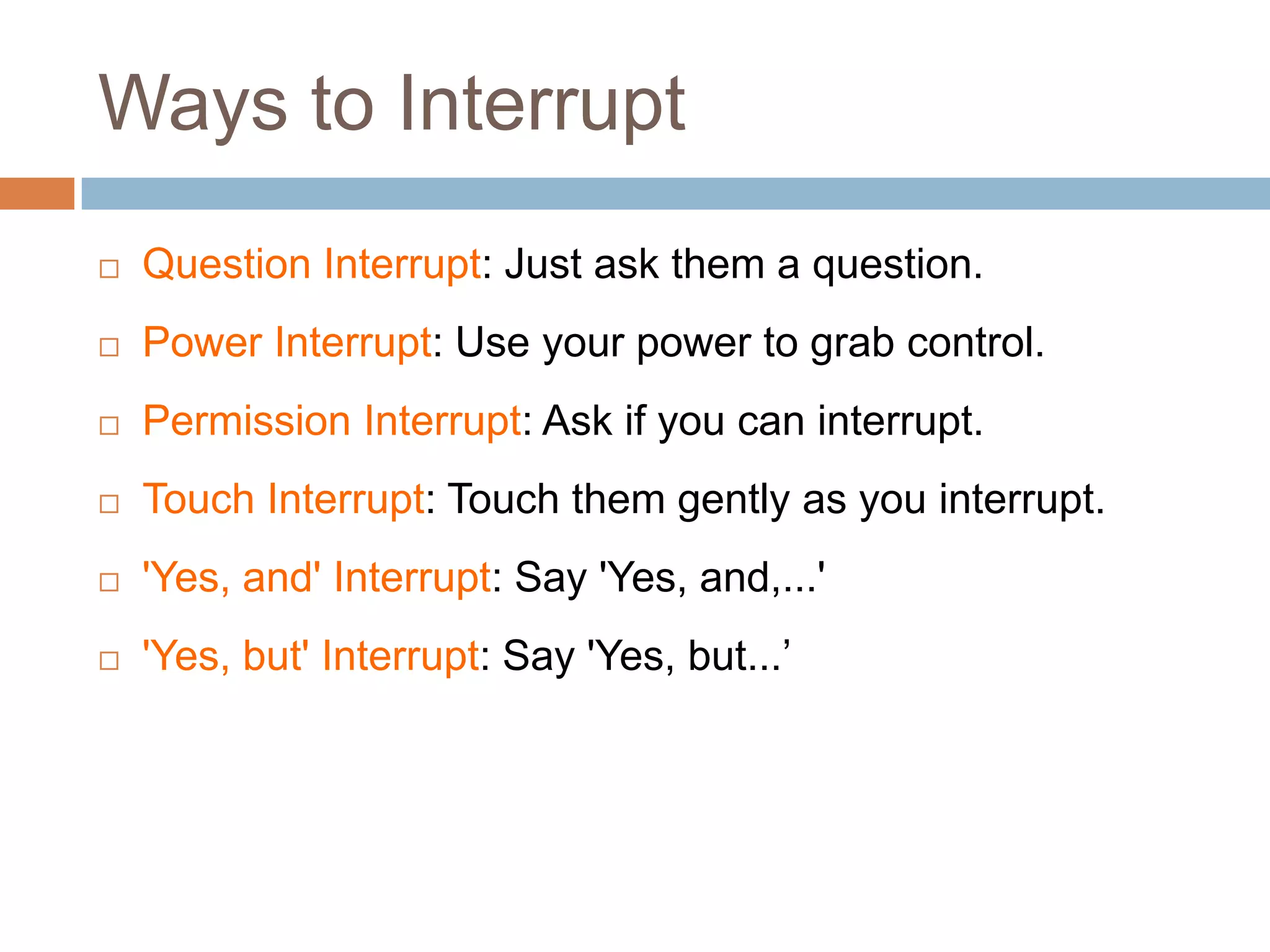 Ways to Interrupt
   Question Interrupt: Just ask them a question.
   Power Interrupt: Use your power to grab control.
   Permission Interrupt: Ask if you can interrupt.
   Touch Interrupt: Touch them gently as you interrupt.
   'Yes, and' Interrupt: Say 'Yes, and,...'
   'Yes, but' Interrupt: Say 'Yes, but...’
 