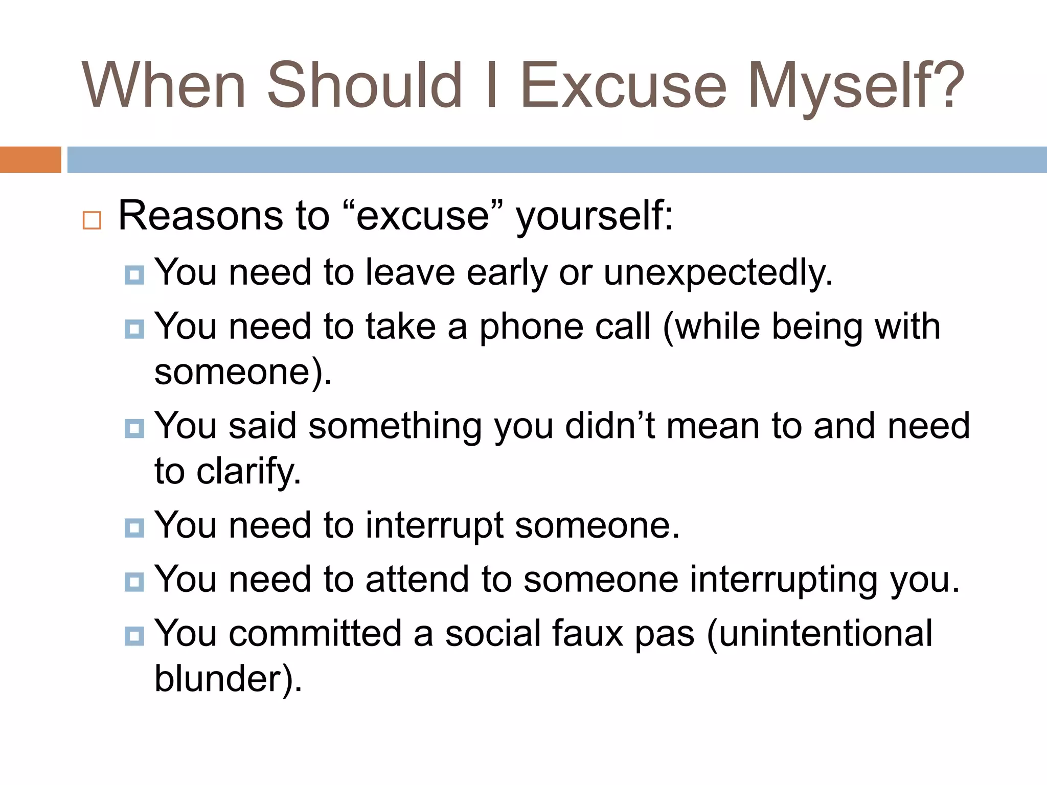 When Should I Excuse Myself?
   Reasons to “excuse” yourself:
     You  need to leave early or unexpectedly.
     You need to take a phone call (while being with
      someone).
     You said something you didn’t mean to and need
      to clarify.
     You need to interrupt someone.

     You need to attend to someone interrupting you.

     You committed a social faux pas (unintentional
      blunder).
 