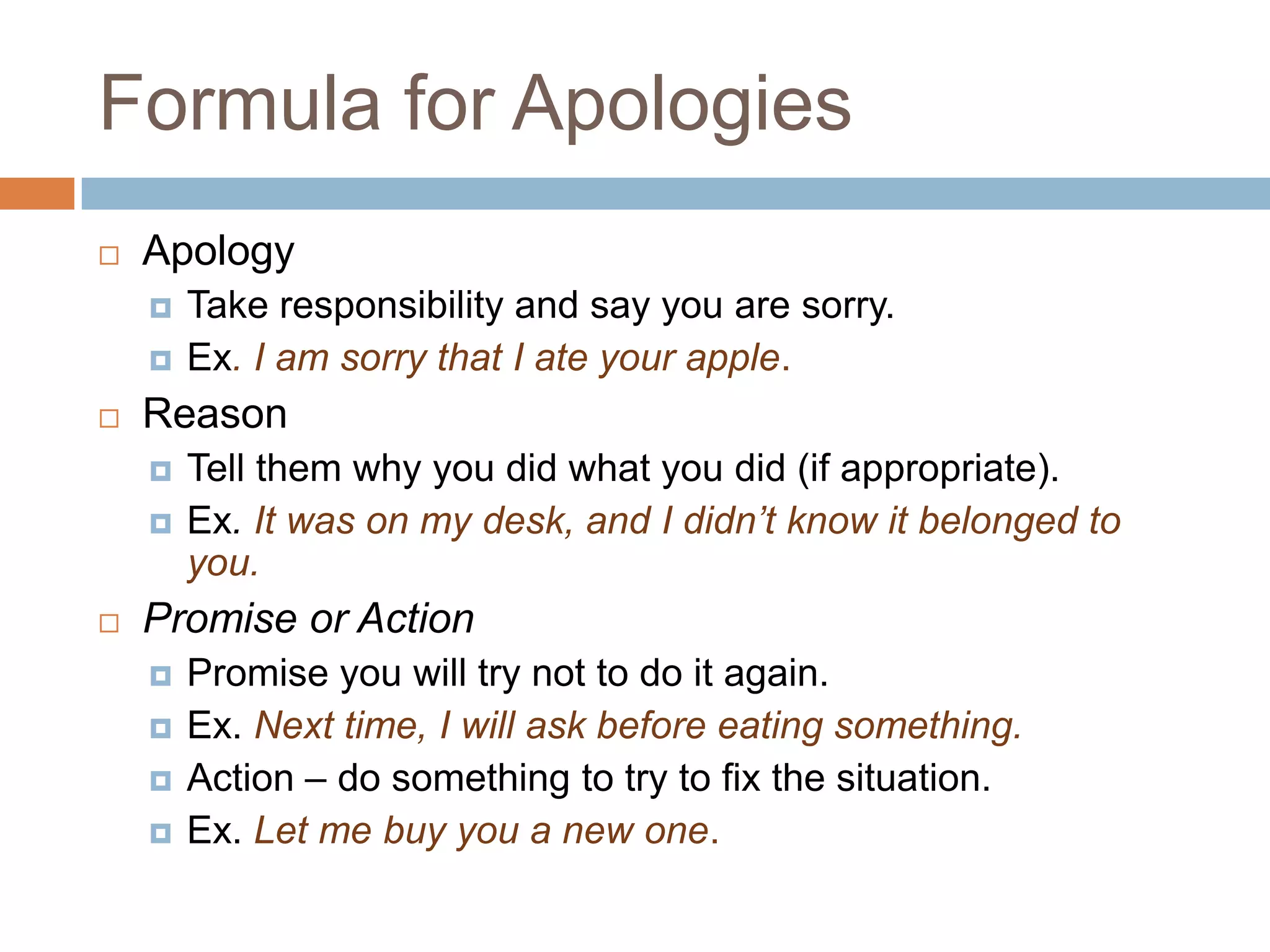 Formula for Apologies
   Apology
       Take responsibility and say you are sorry.
       Ex. I am sorry that I ate your apple.
   Reason
       Tell them why you did what you did (if appropriate).
       Ex. It was on my desk, and I didn’t know it belonged to
        you.
   Promise or Action
       Promise you will try not to do it again.
       Ex. Next time, I will ask before eating something.
       Action – do something to try to fix the situation.
       Ex. Let me buy you a new one.
 