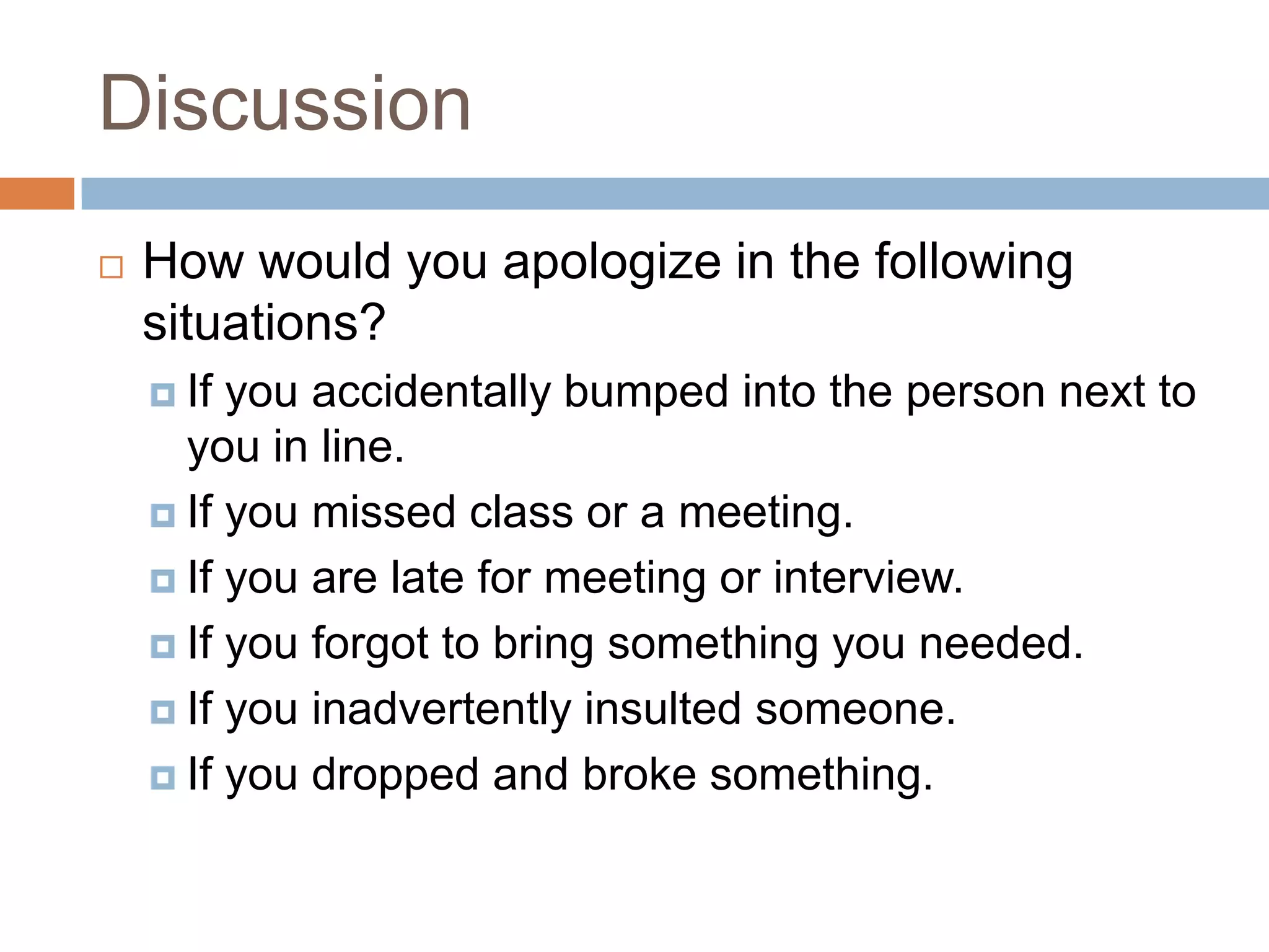 Discussion
   How would you apologize in the following
    situations?
     If you accidentally bumped into the person next to
      you in line.
     If you missed class or a meeting.

     If you are late for meeting or interview.

     If you forgot to bring something you needed.

     If you inadvertently insulted someone.

     If you dropped and broke something.
 