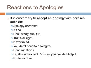 Reactions to Apologies
   It is customary to accept an apology with phrases
    such as:
     Apology accepted.
     It’s ok
     Don’t worry about it.
     That’s all right.
     Never mind.
     You don’t need to apologize.
     Don’t mention it.
     I quite understand. I’m sure you couldn’t help it.
     No harm done.
 