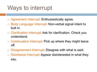 Ways to interrupt
   Agreement Interrupt: Enthusiastically agree.
   Body Language Interrupt: Non-verbal signal intent to
    butt in.
   Clarification Interrupt: Ask for clarification. Check you
    understand.
   Continuation Interrupt: Pick up where they might leave
    off.
   Disagreement Interrupt: Disagree with what is said.
   Disinterest Interrupt: Appear disinterested in what they
    say.
 