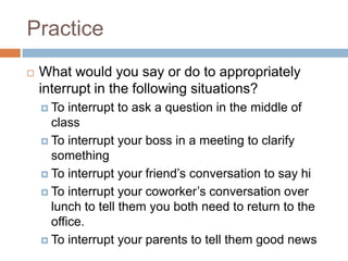 Practice
   What would you say or do to appropriately
    interrupt in the following situations?
     To  interrupt to ask a question in the middle of
      class
     To interrupt your boss in a meeting to clarify
      something
     To interrupt your friend’s conversation to say hi

     To interrupt your coworker’s conversation over
      lunch to tell them you both need to return to the
      office.
     To interrupt your parents to tell them good news
 