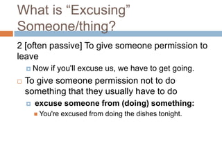 What is “Excusing”
Someone/thing?
2 [often passive] To give someone permission to
leave
     Now    if you'll excuse us, we have to get going.
   To give someone permission not to do
    something that they usually have to do
       excuse someone from (doing) something:
         You're   excused from doing the dishes tonight.
 