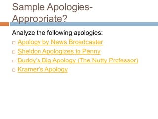 Sample Apologies-
Appropriate?
Analyze the following apologies:
 Apology by News Broadcaster

 Sheldon Apologizes to Penny

 Buddy’s Big Apology (The Nutty Professor)

 Kramer’s Apology
 