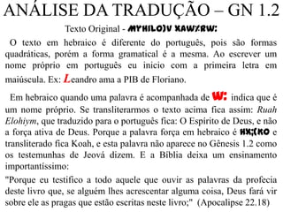 ANÁLISE DA TRADUÇÃO – GN 1.2
               Texto Original - Myhilo)v xAw%rw:
 O texto em hebraico é diferente do português, pois são formas
quadráticas, porém a forma gramatical é a mesma. Ao escrever um
nome próprio em português eu inicio com a primeira letra em
maiúscula. Ex: Leandro ama a PIB de Floriano.
  Em hebraico quando uma palavra é acompanhada de w: indica que é
um nome próprio. Se transliterarmos o texto acima fica assim: Ruah
Elohiym, que traduzido para o português fica: O Espírito de Deus, e não
a força ativa de Deus. Porque a palavra força em hebraico é Hx;(Ko e
transliterado fica Koah, e esta palavra não aparece no Gênesis 1.2 como
os testemunhas de Jeová dizem. E a Bíblia deixa um ensinamento
importantíssimo:
"Porque eu testifico a todo aquele que ouvir as palavras da profecia
deste livro que, se alguém lhes acrescentar alguma coisa, Deus fará vir
sobre ele as pragas que estão escritas neste livro;" (Apocalipse 22.18)
                                                                     10
 