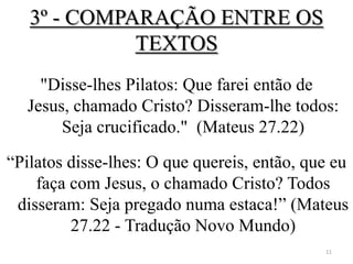 3º - COMPARAÇÃO ENTRE OS
             TEXTOS
    "Disse-lhes Pilatos: Que farei então de
  Jesus, chamado Cristo? Disseram-lhe todos:
       Seja crucificado." (Mateus 27.22)

“Pilatos disse-lhes: O que quereis, então, que eu
    faça com Jesus, o chamado Cristo? Todos
 disseram: Seja pregado numa estaca!” (Mateus
         27.22 - Tradução Novo Mundo)
                                             11
 