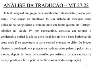 ANÁLISE DA TRADUÇÃO – MT 27.22
  O texto original em grego para crucificado é staurôthêtô (levado para
cruz). Crucificação ou crucifixão foi um método de execução cruel
utilizado na Antiguidade e comum tanto em Roma quanto em Cartago.
Abolido no século IV, por Constantino, consistia em torturar o
condenado e obrigá-lo a levar até o local do suplício a barra horizontal da
cruz, onde já se encontrava a parte vertical cravada no chão. De braços
abertos, o condenado era pregado na madeira pelos pulsos e pelos pés e
morria, depois de horas de exaustão, por asfixia e parada cardíaca (a
cabeça pendida sobre o peito dificultava sobremodo a respiração)
                                                                     12
 