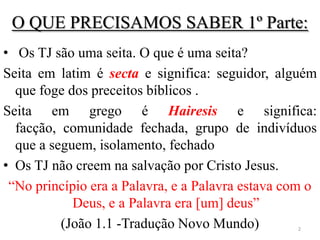 O QUE PRECISAMOS SABER 1º Parte:
• Os TJ são uma seita. O que é uma seita?
Seita em latim é secta e significa: seguidor, alguém
  que foge dos preceitos bíblicos .
Seita em grego é Hairesis e significa:
  facção, comunidade fechada, grupo de indivíduos
  que a seguem, isolamento, fechado
• Os TJ não creem na salvação por Cristo Jesus.
 “No princípio era a Palavra, e a Palavra estava com o
            Deus, e a Palavra era [um] deus”
          (João 1.1 -Tradução Novo Mundo)         2
 