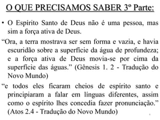 O QUE PRECISAMOS SABER 3º Parte:
• O Espírito Santo de Deus não é uma pessoa, mas
  sim a força ativa de Deus.
“Ora, a terra mostrava ser sem forma e vazia, e havia
  escuridão sobre a superfície da água de profundeza;
  e a força ativa de Deus movia-se por cima da
  superfície das águas.” (Gênesis 1. 2 - Tradução do
  Novo Mundo)
“e todos eles ficaram cheios de espírito santo e
  principiaram a falar em línguas diferentes, assim
  como o espírito lhes concedia fazer pronunciação.”
  (Atos 2.4 - Tradução do Novo Mundo)            4
 