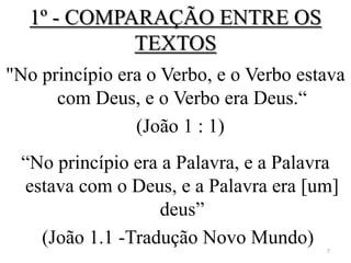 1º - COMPARAÇÃO ENTRE OS
             TEXTOS
"No princípio era o Verbo, e o Verbo estava
      com Deus, e o Verbo era Deus.“
                (João 1 : 1)
 “No princípio era a Palavra, e a Palavra
 estava com o Deus, e a Palavra era [um]
                  deus”
   (João 1.1 -Tradução Novo Mundo)      7
 