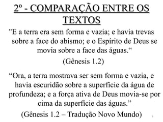2º - COMPARAÇÃO ENTRE OS
           TEXTOS
"E a terra era sem forma e vazia; e havia trevas
 sobre a face do abismo; e o Espírito de Deus se
          movia sobre a face das águas.“
                  (Gênesis 1.2)
“Ora, a terra mostrava ser sem forma e vazia, e
  havia escuridão sobre a superfície da água de
profundeza; e a força ativa de Deus movia-se por
          cima da superfície das águas.”
    (Gênesis 1.2 – Tradução Novo Mundo)       9
 
