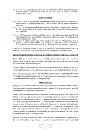 Ecl 3:14 He visto que todas las cosas que ha creado Dios, duran perpetuamente; ni
    podemos añadir ni quitar nada de lo que Dios hizo para ser temido y adorado.
    (Biblia Torres Amat).

                                       Nuevo Testamento:

Apo 22:18 A todo el que escuche las palabras del mensaje profético de este libro le
   advierto esto: Si alguno le añade algo, Dios le añadirá a él las plagas descritas en
   este libro.
Apo 22:19 Y si alguno quita palabras de este libro de profecía, Dios le quitará su parte
   del árbol de la vida y de la ciudad santa, descritos en este libro. (Nueva Versión
   Internacional).

Apo 22:18 “Estoy dando testimonio a todo el que oye las palabras de la profecía de este
   rollo: Si alguien hace una añadidura a estas cosas, Dios le añadirá a él las plagas que
   están escritas en este rollo;
Apo 22:19 y si alguien quita algo de las palabras del rollo de esta profecía, Dios le
   quitará su porción de los árboles de la vida y de la santa ciudad, cosas de las cuales
   se ha escrito en este rollo. (Traducción de l Nuevo Mundo de las Santas Escrituras).

Como bien te puedes dar cuenta, la biblia es la autoridad de Dios y ella nos enseña que no le
podemos añadir ni quitar nada de lo que esté escrito, desde Génesis hasta Apocalipsis.

¿Es verdad que el alma no es eterna, y que no tiene existencia después de la muerte?

1 Tes. 5:23 Y que el mismo Dios de paz os santifique por completo; y que todo vuestro ser,
espíritu, alma y cuerpo, sea preservado irreprensible para la venida de nuestro Señor
Jesucristo. (Nueva Biblia de los Hispanos).

Estimado amigo y hermano en Cristo Jesús, escudriñando este versículo sobre el ser, que es el
hombre, podemos observar que es tripartito, es decir que consta de: Espíritu, Alma y Cuerpo.

Para poder explicarte esto, citamos el DICCIONARIO EXPOSITIVO DE PALABRAS DEL ANTIGÜO Y
DEL NUEVO TESTAMENTO EXHAUSTIVO W.E. VINE, CARIBE, en el cual te podrás dar cuenta de
la gran diferencia entre el espíritu, el alma y el cuerpo.

                                        ESPÍRITU, HÁLITO
rûaj (‫« ,)7037 ,רּוח‬aliento; hálito, aire; viento; brisa; espíritu; coraje; temperamento; Espíritu».
      ַ
Este nombre tiene cognados en ugarítico, arameo y arábigo. El término se encuentra unas 378
veces en todos los períodos del hebreo bíblico.

Primero, el vocablo significa «hálito» o «aliento», el «aire» que se respira. Esta acepción se
destaca en Jer 14.6: «Los asnos monteses se ponen sobre los cerros y aspiran el viento como
los chacales» (rva). «Recobrar el aliento» es revivirse: «Cuando [Sansón] bebió [agua], recobró
sus fuerzas [aliento] y se reanimó» (Jue 15.19 lba). «Quedar sin aliento» es sentir asombro: «Y
cuando la reina de Sabá vió toda la sabiduría de Salomón, y la casa que había edificado,
asimismo la comida de su mesa… se quedó asombrada» (1 R 10.4–5 rvr; «sin aliento» rva, lba).
Rûaj también puede referirse a hablar o al «hálito» de la boca: «Por la palabra del Señor
fueron hechos los cielos, y todo el ejército de ellos por el aliento de su boca» (Sal 33.6; «soplo»
rva; «espíritu» rv; cf. Éx 15.8; Job 4.9; 19.17).

Segundo, el término se usa con un énfasis particular en la calidad invisible, intangible y fugaz
del «aire»: «Acuérdate de que mi vida es un soplo; mis ojos no volverán a ver el bien» (Job


                                                10
 