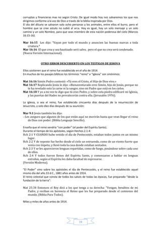 corruptas y financieras mas no según Cristo. De igual modo hoy nos salvaremos los que nos
dirigimos conforme a la voz de Dios a través de la biblia inspirada por Dios.
El día del diluvio se salvaron solo ocho personas y los animales, entre ellos el burro, pero el
hombre que se cree astuto no subió al arca. Hoy es igual, hay un solo mensaje y un solo
camino y un solo Nombre, para que seas miembro de esta nación poderosa del cielo (Marcos
16:15-16).

Mar 16:15 Les dijo: “Vayan por todo el mundo y anuncien las buenas nuevas a toda
   criatura.*
Mar 16:16 El que crea y sea bautizado será salvo, pero el que no crea será condenado.
(Nueva Versión Internacional).


              OTRO ERROR DESCUBIERTO EN LOS TESTIGOS DE JEHOVA

Ellos sostienen que el reino fue establecido en el año de 1914.
En muchos de los pasajes bíblicos los términos “reino” e “iglesia” son sinónimos:

Mat 16:16 Simón Pedro contestó: «Tú eres el Cristo, el Hijo de Dios vivo.»
Mat 16:17 Replicando Jesús le dijo: «Bienaventurado eres Simón, hijo de Jonás, porque no
   te ha revelado esto la carne ni la sangre, sino mi Padre que está en los cielos.
Mat 16:18 Y yo a mi vez te digo que tú eres Pedro, y sobre esta piedra edificaré mi Iglesia,
   y las puertas del Hades no prevalecerán contra ella. (Jerusalén 1976).

La iglesia, o sea el reino, fue establecido cincuenta días después de la resurrección de
Jesucristo, y solo diez días después de su asunción:

Mar 9:1 Jesús también les dijo:
--Les aseguro que algunos de los que están aquí no morirán hasta que vean llegar el reino
    de Dios con poder. (Biblia Lenguaje Sencillo).

Enseña que el reino vendría “con poder” (el poder del Espíritu Santo).
Durante el tiempo de los apóstoles, según Hechos 2.1-4:
Hch 2:1 Y CUANDO hubo venido el día de Pentecostés, estaban todos juntos en un mismo
   lugar.
Hch 2:2 Y de repente fue hecho desde el cielo un estruendo, como de un viento fuerte que
   venía con ímpetu; y llenó toda la casa donde estaban sentados.
Hch 2:3 Y se les aparecieron lenguas repartidas, como de fuego, posándose sobre cada uno
   de ellos.
Hch 2:4 Y todos fueron llenos del Espíritu Santo, y comenzaron a hablar en lenguas
   extrañas, según el Espíritu les daba facultad de expresarse.
(Versión Moderna).

“El Poder” vino sobre los apóstoles el día de Pentecostés, y el reino fue establecido aquel
mismo día del año 33 d.C., 1881 años antes de 1914.
El reino celestial que consta de todos los salvos de todas las épocas, fue preparado “desde la
fundación de la tierra”:

Mat 25:34 Entonces el Rey dirá a los que tenga a su derecha: "Vengan, benditos de mi
   Padre, y reciban en herencia el Reino que les fue preparado desde el comienzo del
   mundo, (Biblia Para Todos).

Miles y miles de años antes de 1914.




                                              19
 