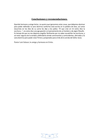 Conclusiones y recomendaciones.

Querido hermano y amigo lector, no quiero que ignoremos estas cosas, que debemos dominar
para poder defender la sana doctrina conforme está escrito en la palabra de Dios, así como
Jesucristo en los días de su carne les dijo a los judíos: “El que cree en mí como dice la
escritura…”, no como dice una agrupación o el pensamiento de un hombre o de algún filósofo.
Es tiempo de que no nos dejemos engañar fácilmente por no saber escudriñar las escrituras, y
así estar seguros de la verdad y defenderla siendo convincentes y contundentes, aferrados a la
sana doctrina para poder estar firmes y preparados para el día de la venida del Señor Jesús.

Pastor Luís Salazar, tu amigo y hermano en Cristo.




                                             20
 