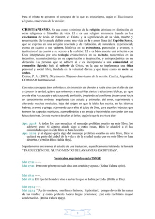 Para el efecto te presento el concepto de lo que es cristianismo, según el Diccionario
Hispano-Americano de la misión:

CRISTIANISMO. Se usa como sinónimo de la religión cristiana en distinción de
otras religiones o filosofías de vida. El c es una religión misionera basada en las
enseñanzas de Jesús de Nazaret, el Cristo, y la significación de su vida, muerte y
resurrección. Se lo puede definir como una vida de fe y amor llena del Espíritu Santo,
que se expresa en una religión revelada y de redención, de naturaleza experiencial;
eterna en cuanto a sus valores; histórica en su estructura, personajes y eventos; e
institucional en cuanto a su acceso a la realidad. El c es básicamente una relación con
Dios interpretada por una teología cristocéntrica en su método, teocéntrica en su
incentivo, neumatocéntrica en su capacitación e inspiración, y antropocéntrica en su
dirección. La persona que se adhiere al c es incorporada a una comunidad de
comunión (iglesia) bajo el señorío de Cristo, en la que se implementa una ética
personal y social libre, fundada en la voluntad divina y que tiene como su meta un
orden.
Deiros, P. A. (1997). Diccionario Hispano-Americano de la misión. Casilla, Argentina:
COMIBAM Internacional.

Con estos conceptos bien definidos y, sin intención de ofender a nadie sino con el afán de dar
a conocer la verdad, quiero que entremos a escudriñar ciertas traducciones bíblicas, ya que
una de ellas ha causado y está causando confusión, desviando así a millones de personas hacia
un conocimiento erróneo, engañando con astucia y artimañas del error, suprimiendo y
alterando muchos versículos, lejos del origen en que la biblia fue escrita, en los idiomas
hebreo, arameo y griego; acarreando para ellos el juicio de Dios, para aquellos indoctos que
tuercen las sagradas escrituras, acomodándolas a su antojo y haciéndolas concordar con sus
falsas doctrinas. De esta manera desafían al Señor, según lo que la escritura dice:

Apo. 22:18 A todos los que escuchan el mensaje profético escrito en este libro, les
   advierto esto: Si alguno añade algo a estas cosas, Dios le añadirá a él las
   calamidades que en este libro se han descrito,
Apo. 22:19 y si alguno quita algo del mensaje profético escrito en este libro, Dios le
   quitará su parte del árbol de la vida y de la ciudad santa que en este libro se han
   descrito. (Versión Dios Habla Hoy).

Seguidamente entraremos al estudio de una traducción, específicamente hablando, la llamada
“TRADUCCIÓN DEL NUEVO MUNDO DE LAS SANTAS ESCRITURAS”.

                        Versículos suprimidos en la TNMSE
Mat 17:21 ——.
Mat 17:21 Pero este género no sale sino con oración y ayuno. (Reina Valera 1960).


Mat 18:11 ——.
Mat 18:11 El Hijo del hombre vino a salvar lo que se había perdido. (Biblia al Día).

Mat 23:14 ——.
Mat 23:14 "¡Ay de vosotros, escribas y fariseos, hipócritas!, porque devoráis las casas
de las viudas, y como pretexto hacéis largas oraciones; por esto recibiréis mayor
condenación. (Reina Valera 1995).




                                              3
 