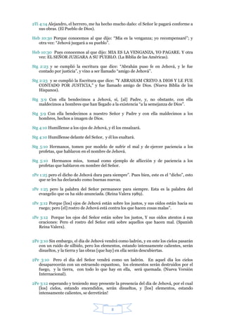 2Ti 4:14 Alejandro, el herrero, me ha hecho mucho daño: el Señor le pagará conforme a
    sus obras. (El Pueblo de Dios).

Heb 10:30 Porque conocemos al que dijo: “Mía es la venganza; yo recompensaré”; y
   otra vez: “Jehová juzgará a su pueblo”.

Heb 10:30 Pues conocemos al que dijo: MIA ES LA VENGANZA, YO PAGARE. Y otra
   vez: EL SEÑOR JUZGARA A SU PUEBLO. (La Biblia de las Américas).

Stg 2:23 y se cumplió la escritura que dice: “Abrahán puso fe en Jehová, y le fue
   contado por justicia”, y vino a ser llamado “amigo de Jehová”.

Stg 2:23 y se cumplió la Escritura que dice: "Y ABRAHAM CREYO A DIOS Y LE FUE
    CONTADO POR JUSTICIA," y fue llamado amigo de Dios. (Nueva Biblia de los
    Hispanos).

Stg 3:9 Con ella bendecimos a Jehová, sí, [al] Padre, y, no obstante, con ella
   maldecimos a hombres que han llegado a la existencia “a la semejanza de Dios”.

Stg 3:9 Con ella bendecimos a nuestro Señor y Padre y con ella maldecimos a los
   hombres, hechos a imagen de Dios.

Stg 4:10 Humíllense a los ojos de Jehová, y él los ensalzará.

Stg 4:10 Humíllense delante del Señor, y él los exaltará.

Stg 5:10 Hermanos, tomen por modelo de sufrir el mal y de ejercer paciencia a los
   profetas, que hablaron en el nombre de Jehová.

Stg 5:10 Hermanos míos, tomad como ejemplo de aflicción y de paciencia a los
   profetas que hablaron en nombre del Señor.

1Pe 1:25 pero el dicho de Jehová dura para siempre”. Pues bien, este es el “dicho”, esto
   que se les ha declarado como buenas nuevas.

1Pe 1:25 pero la palabra del Señor permanece para siempre. Esta es la palabra del
   evangelio que os ha sido anunciada. (Reina Valera 1989).

1Pe 3:12 Porque [los] ojos de Jehová están sobre los justos, y sus oídos están hacia su
   ruego; pero [el] rostro de Jehová está contra los que hacen cosas malas”.

1Pe 3:12 Porque los ojos del Señor están sobre los justos, Y sus oídos atentos á sus
   oraciones: Pero el rostro del Señor está sobre aquellos que hacen mal. (Spanish
   Reina Valera).


2Pe 3:10 Sin embargo, el día de Jehová vendrá como ladrón, y en este los cielos pasarán
   con un ruido de silbido, pero los elementos, estando intensamente calientes, serán
   disueltos, y la tierra y las obras [que hay] en ella serán descubiertas.

2Pe 3:10 Pero el día del Señor vendrá como un ladrón. En aquel día los cielos
   desaparecerán con un estruendo espantoso, los elementos serán destruidos por el
   fuego, y la tierra, con todo lo que hay en ella, será quemada. (Nueva Versión
   Internacional).

2Pe 3:12 esperando y teniendo muy presente la presencia del día de Jehová, por el cual
   [los] cielos, estando encendidos, serán disueltos, y [los] elementos, estando
   intensamente calientes, se derretirán!


                                            8
 