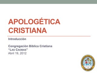 APOLOGÉTICA
CRISTIANA
Introducción

Congregación Bíblica Cristiana
“LAS CAOBAS”
Abril 19, 2012
 