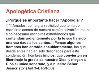 Apologética Cristiana
¿Porqué es importante hacer “Apología”?
﻿ Amados, por la gran solicitud que tenía de
  “﻿
escribiros acerca de nuestra común salvación, me ha
sido necesario escribiros exhortándoos que
contendáis ardientemente por la fe que ha sido
una vez dada a los santos.﻿Porque algunos
hombres han entrado encubiertamente, los que
desde antes habían sido destinados para esta
condenación, hombres impíos, que convierten en
libertinaje la gracia de nuestro Dios, y niegan a
Dios el único soberano, y a nuestro Señor
Jesucristo” (Jud 3-4; RVR60)
 