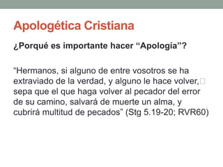 Apologética Cristiana
¿Porqué es importante hacer “Apología”?

“Hermanos, si alguno de entre vosotros se ha
extraviado de la verdad, y alguno le hace volver,﻿
sepa que el que haga volver al pecador del error
de su camino, salvará de muerte un alma, y
cubrirá multitud de pecados” (Stg 5.19-20; RVR60)
 