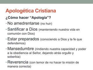 Apologética Cristiana
¿Cómo hacer “Apología”?
• No amedrentarse (no huir)
• Santificar a Dios (manteniendo nuestra vida en
 comunión con Dios)
• Estar preparados (conociendo a Dios y la fe que
 defendemos)
• Mansedumbre (rindiendo nuestra capacidad y poder
 a la obediencia al Señor, dejando atrás orgullo y
 soberbia)
• Reverencia (con temor de no hacer la misión de
 manera correcta)
 