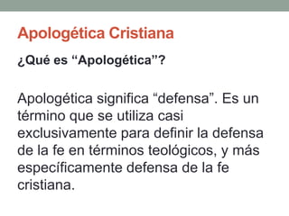 Apologética Cristiana
¿Qué es “Apologética”?


Apologética significa “defensa”. Es un
término que se utiliza casi
exclusivamente para definir la defensa
de la fe en términos teológicos, y más
específicamente defensa de la fe
cristiana.
 