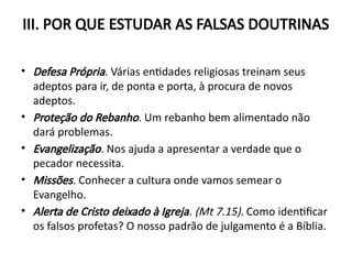 III. POR QUE ESTUDAR AS FALSAS DOUTRINAS
• Defesa Própria. Várias entidades religiosas treinam seus
adeptos para ir, de ponta e porta, à procura de novos
adeptos.
• Proteção do Rebanho. Um rebanho bem alimentado não
dará problemas.
• Evangelização. Nos ajuda a apresentar a verdade que o
pecador necessita.
• Missões. Conhecer a cultura onde vamos semear o
Evangelho.
• Alerta de Cristo deixado à Igreja. (Mt 7.15). Como identificar
os falsos profetas? O nosso padrão de julgamento é a Bíblia.
 