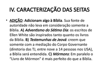 IV. CARACTERIZAÇÃO DAS SEITAS
• ADIÇÃO: Adicionam algo à Bíblia. Sua fonte de
autoridade não leva em consideração somente a
Bíblia. A) Adventismo do Sétimo Dia: os escritos de
Ellen White são inspirados tanto quanto os livros
da Bíblia. B) Testemunhas de Jeová: creem que
somente com a mediação do Corpo Governante
(diretoria das TJ, entre nove a 14 pessoas nos USA),
a Bíblia será entendida. C) Mórmons: Em paralelo o
“Livro de Mórmon” é mais perfeito do que a Bíblia.
 