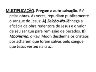 MULTIPLICAÇÃO. Pregam a auto-salvação. E é
pelas obras. Às vezes, repudiam publicamente
o sangue de Jesus: A) Seicho-No-Iê: nega a
eficácia da obra redentora de Jesus e o valor
de seu sangue para remissão de pecados. B)
Moonismo: o Rev. Moon desdenha os cristãos
por acharem que foram salvos pelo sangue
que Jesus verteu na cruz.
 