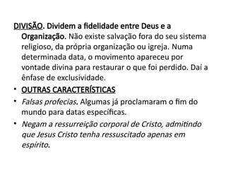 DIVISÃO. Dividem a fidelidade entre Deus e a
Organização. Não existe salvação fora do seu sistema
religioso, da própria organização ou igreja. Numa
determinada data, o movimento apareceu por
vontade divina para restaurar o que foi perdido. Daí a
ênfase de exclusividade.
• OUTRAS CARACTERÍSTICAS
• Falsas profecias. Algumas já proclamaram o fim do
mundo para datas específicas.
• Negam a ressurreição corporal de Cristo, admitindo
que Jesus Cristo tenha ressuscitado apenas em
espírito.
 