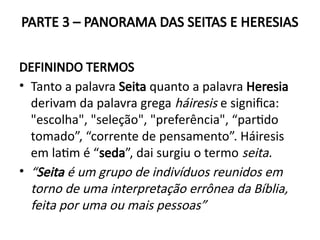 PARTE 3 – PANORAMA DAS SEITAS E HERESIAS
DEFININDO TERMOS
• Tanto a palavra Seita quanto a palavra Heresia
derivam da palavra grega háiresis e significa:
"escolha", "seleção", "preferência", “partido
tomado”, “corrente de pensamento”. Háiresis
em latim é “seda”, dai surgiu o termo seita.
• “Seita é um grupo de indivíduos reunidos em
torno de uma interpretação errônea da Bíblia,
feita por uma ou mais pessoas”
 