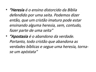 • “Heresia é o ensino distorcido da Bíblia
defendido por uma seita. Podemos dizer
então, que um cristão imaturo pode estar
ensinando alguma heresia, sem, contudo,
fazer parte de uma seita”
• “Apostasia é o abandono da verdade.
Portanto, todo cristão que abandona as
verdades bíblicas e segue uma heresia, torna-
se um apóstata”
 