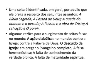 • Uma seita é identificada, em geral, por aquilo que
ela prega a respeito dos seguintes assuntos: A
Bíblia Sagrada; A Pessoa de Deus; A queda do
homem e o pecado; A Pessoa e a obra de Cristo; A
salvação e O porvir.
• Algumas razões para o surgimento de seitas falsas
no mundo: A ação diabólica: no mundo; contra a
Igreja; contra a Palavra de Deus. O descuido da
Igreja: em pregar o Evangelho completo; A falsa
hermenêutica; A falta de conhecimento da
verdade bíblica; A falta de maturidade espiritual.
 