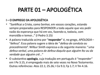 PARTE 01 – APOLOGÉTICA
I – O EMPREGO DA APOLOGÉTICA
• “Santificai a Cristo, como Senhor, em vossos corações, estando
sempre preparados para RESPONDER a todo aquele que vos pedir
razão da esperança que há em vos, fazendo-o, todavia, com
mansidão e temor...” (I Pedro 3.15)
• A palavra traduzida acima por “responder” é, no grego, APOLOGIA –
“defesa”. Essa palavra sugere a ideia de “defesa de conduta ou
procedimento”. Wilbur Sinith expressa-a da seguinte maneira: “uma
defesa verbal, uma palavra de defesa daquilo que alguém fez ou da
verdade que alguém crê...”
• O substantivo apologia, cuja tradução em português é “responder”
em I Pe 3.15, é empregado mais de sete vezes no Novo Testamento.
Outras referências: Atos 22.1; 25.26; I Co 9.3; Fp 1.7; II Tm 4.16.
 
